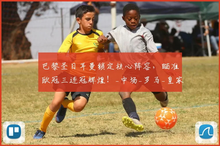 巴黎圣日耳曼锁定核心阵容，瞄准欧冠三连冠辉煌！_中场_罗马_皇家马德里