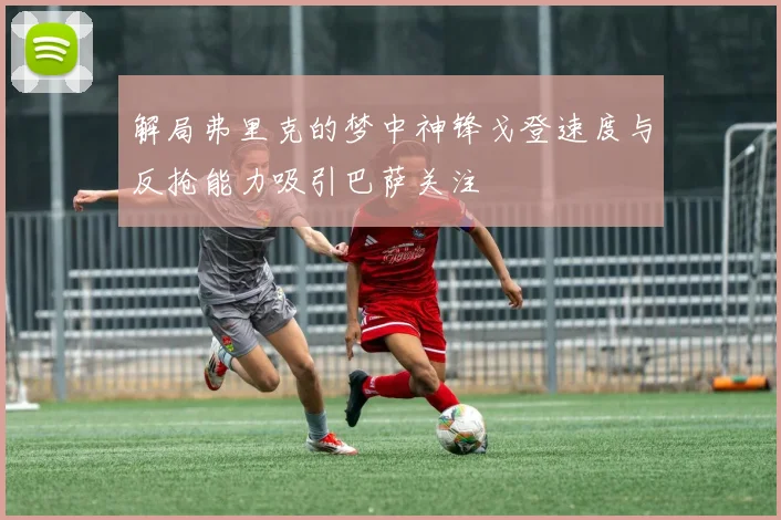 解局弗里克的梦中神锋戈登速度与反抢能力吸引巴萨关注