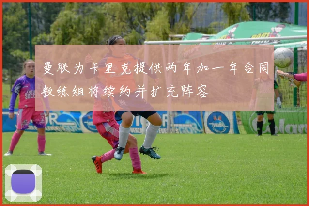 曼联为卡里克提供两年加一年合同教练组将续约并扩充阵容